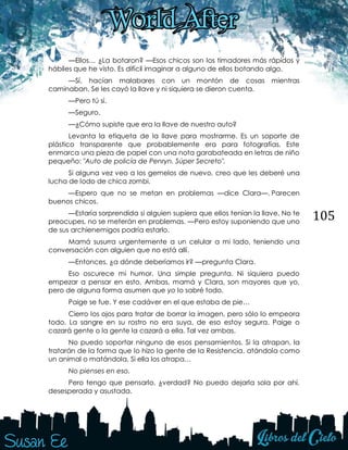 105
—Ellos… ¿La botaron? —Esos chicos son los timadores más rápidos y
hábiles que he visto. Es difícil imaginar a alguno de ellos botando algo.
—Sí, hacían malabares con un montón de cosas mientras
caminaban. Se les cayó la llave y ni siquiera se dieron cuenta.
—Pero tú sí.
—Seguro.
—¿Cómo supiste que era la llave de nuestro auto?
Levanta la etiqueta de la llave para mostrarme. Es un soporte de
plástico transparente que probablemente era para fotografías. Este
enmarca una pieza de papel con una nota garabateada en letras de niño
pequeño: "Auto de policía de Penryn. Súper Secreto".
Si alguna vez veo a los gemelos de nuevo, creo que les deberé una
lucha de lodo de chica zombi.
—Espero que no se metan en problemas —dice Clara—. Parecen
buenos chicos.
—Estaría sorprendida si alguien supiera que ellos tenían la llave. No te
preocupes, no se meterán en problemas. —Pero estoy suponiendo que uno
de sus archienemigos podría estarlo.
Mamá susurra urgentemente a un celular a mi lado, teniendo una
conversación con alguien que no está allí.
—Entonces, ¿a dónde deberíamos ir? —pregunta Clara.
Eso oscurece mi humor. Una simple pregunta. Ni siquiera puedo
empezar a pensar en esto. Ambas, mamá y Clara, son mayores que yo,
pero de alguna forma asumen que yo lo sabré todo.
Paige se fue. Y ese cadáver en el que estaba de pie…
Cierro los ojos para tratar de borrar la imagen, pero sólo lo empeora
todo. La sangre en su rostro no era suya, de eso estoy segura. Paige o
cazará gente o la gente la cazará a ella. Tal vez ambas.
No puedo soportar ninguno de esos pensamientos. Si la atrapan, la
tratarán de la forma que lo hizo la gente de la Resistencia, atándola como
un animal o matándola. Si ella los atrapa…
No pienses en eso.
Pero tengo que pensarlo, ¿verdad? No puedo dejarla sola por ahí,
desesperada y asustada.
 