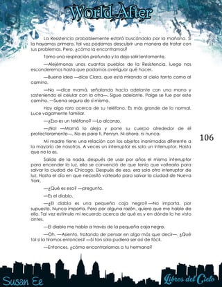 106
La Resistencia probablemente estará buscándola por la mañana. Si
la hayamos primero, tal vez podamos descubrir una manera de tratar con
sus problemas. Pero, ¿cómo la encontramos?
Tomo una respiración profunda y la dejo salir lentamente.
—Alejémonos unos cuantos pueblos de la Resistencia, luego nos
esconderemos hasta que podamos averiguar qué hacer.
—Buena idea —dice Clara, que está mirando al cielo tanto como al
camino.
—No —dice mamá, señalando hacia adelante con una mano y
sosteniendo el celular con la otra—. Sigue adelante. Paige se fue por este
camino. —Suena segura de sí misma.
Hay algo raro acerca de su teléfono. Es más grande de lo normal.
Luce vagamente familiar.
—¿Eso es un teléfono? —Lo alcanzo.
—¡No! —Mamá lo aleja y pone su cuerpo alrededor de él
protectoramente—. No es para ti, Penryn. Ni ahora, ni nunca.
Mi madre tiene una relación con los objetos inanimados diferente a
la mayoría de nosotros. A veces un interruptor es solo un interruptor. Hasta
que no lo es.
Salido de la nada, después de usar por años el mismo interruptor
para encender la luz, ella se convenció de que tenía que voltearlo para
salvar la ciudad de Chicago. Después de eso, era solo otro interruptor de
luz. Hasta el día en que necesitó voltearlo para salvar la ciudad de Nueva
York.
—¿Qué es eso? —pregunto.
—Es el diablo.
—¿El diablo es una pequeña caja negra? —No importa, por
supuesto. Nunca importa. Pero por alguna razón, quiero que me hable de
ello. Tal vez estimule mi recuerdo acerca de qué es y en dónde lo he visto
antes.
—El diablo me habla a través de la pequeña caja negra.
—Oh. —Asiento, tratando de pensar en algo más que decir—. ¿Qué
tal si la tiramos entonces? —Si tan solo pudiera ser así de fácil.
—Entonces, ¿cómo encontraríamos a tu hermana?
 