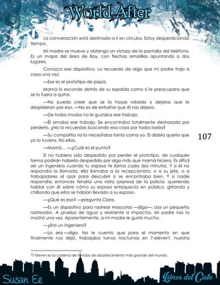 107
La conversación está destinada a ir en círculos. Estoy desperdiciando
tiempo.
Mi madre se mueve y obtengo un vistazo de la pantalla del teléfono.
Es un mapa del área de Bay, con flechas amarillas apuntando a dos
lugares.
Conozco ese dispositivo. Lo recuerdo de algo que mi padre trajo a
casa una vez.
—Ese es el prototipo de papá.
Mamá lo esconde detrás de su espalda como si le preocupara que
se lo fuera a quitar.
—No puedo creer que se lo hayas robado y dejaras que lo
despidieran por eso. —No es de extrañar que él nos dejara.
—De todos modos no le gustaba ese trabajo.
—Él amaba ese trabajo. Se encontraba totalmente destrozado por
perderlo. ¿No lo recuerdas buscando esa cosa por todos lados?
—Su compañía no lo necesitaba tanto como yo. El diablo quería que
yo lo tuviera. No ellos.
—Mamá… —¿Cuál es el punto?
Si no hubiera sido despedido por perder el prototipo, de cualquier
forma podrían haberlo despedido por algo más que mamá hiciera. Es difícil
ser un ingeniero cuando tu esposa te llama cada dos minutos. Y si él no
respondía la llamada, ella llamaba a la recepcionista, o a su jefe, o a
trabajadores al azar para descubrir si se encontraba bien. Y si nadie
respondía, entonces tendría una visita sorpresa de la policía, queriendo
hablar con él sobre cómo su esposa enloquecía en público, gritando y
chillando que ellos se habían llevado a su esposo.
—¿Qué es eso? —pregunta Clara.
—Es un dispositivo para rastrear mascotas —digo—. Usa un pequeño
rastreador. A prueba de agua y resistente a impactos. Mi padre nos lo
mostró una vez. Aparentemente, a mi madre le gustó mucho.
—¿Era un ingeniero?
—Lo era —digo. No le cuento que para el momento en que
finalmente nos dejó, trabajaba turnos nocturnos en 7-eleven2, nuestra
27-Eleven es la cadena de tiendas de abastecimiento más grande del mundo.
 