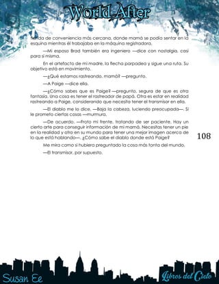 108
tienda de conveniencia más cercana, donde mamá se podía sentar en la
esquina mientras él trabajaba en la máquina registradora.
—Mi esposo Brad también era ingeniero —dice con nostalgia, casi
para sí misma.
En el artefacto de mi madre, la flecha parpadea y sigue una ruta. Su
objetivo está en movimiento.
—¿Qué estamos rastreando, mamá? —pregunto.
—A Paige —dice ella.
—¿Cómo sabes que es Paige? —pregunto, segura de que es otra
fantasía. Una cosa es tener el rastreador de papá. Otra es estar en realidad
rastreando a Paige, considerando que necesita tener el transmisor en ella.
—El diablo me lo dice. —Baja la cabeza, luciendo preocupada—. Si
le prometo ciertas cosas —murmura.
—De acuerdo. —Froto mi frente, tratando de ser paciente. Hay un
cierto arte para conseguir información de mi mamá. Necesitas tener un pie
en la realidad y otro en su mundo para tener una mejor imagen acerca de
lo que está hablando—. ¿Cómo sabe el diablo donde está Paige?
Me mira como si hubiera preguntado la cosa más tonta del mundo.
—El transmisor, por supuesto.
 