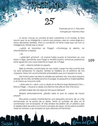 109
25 Traducido por B. C. Fitzwalter
Corregido por Valentine Rose
A veces, incluso yo cometo el error subestimar a mi madre. Es fácil
asumir que no es inteligente o astuta solo porque cree en cosas ilógicas y
toma decisiones terribles. Pero su condición no tiene nada que ver con su
inteligencia. Olvido eso a veces.
—¿Está el transmisor en Paige? —Contengo el aliento, no
atreviéndome a respirar.
—Sí.
—¿Dónde? ¿Cómo? —Si mamá había puesto el transmisor en una
bolsa o algo, pensando que Paige lo tendría puesto, entonces podríamos
estar siguiendo una casa rodante en lugar de a Paige.
—Ahí. —Mamá señala mi zapato.
Bajo la mirada y al principio no veo nada. Luego me doy cuenta que
no está señalando mi zapato. Señala la tobillera en el extremo de mis
vaqueros. Estoy tan acostumbrada al brazalete que ya ni siquiera lo noto.
Me inclino para ver bien la estrella por primera vez. Una dura esquina
debajo de los hilos amarillos pincha mi pulgar. Es pequeña e imperceptible,
o al menos yo nunca lo noté.
—Esta eres tú —dice, con su dedo en la flecha bajo Redwood City—.
Esta es Paige. —Mueve su dedo a la flecha más alta en San Francisco.
¿Podría haber ido tan lejos en tan poco tiempo?
Respiro profundamente. ¿Quién sabe lo que es capaz de hacer
ahora?
Recuerdo a papá mostrándonos una pequeña escama de un chip
enmarcado en la punta de su dedo. Tenía un puñado de ellos en el
contenedor con el receptor. El chip estaba recubierto de un plástico que
lo dejaba libre de polvo y lo hacía a prueba de agua, así los perros podrían
rodar en el barro y ser rociados sin que afectara el transmisor.
 