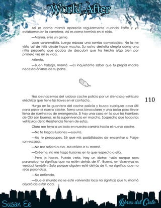 110
Así es como mamá aparecía regularmente cuando Raffe y yo
estábamos en la carretera. Así es como terminó en el nido.
—Mamá, eres un genio.
Luce sorprendida. Luego esboza una sonrisa complacida. No la he
visto así de feliz desde hace mucho. Su rostro destella alegría como una
niña pequeña que acaba de descubrir que ha hecho algo bien por
primera vez en su vida.
Asiento.
—Buen trabajo, mamá. —Es inquietante saber que tu propia madre
necesita ánimos de tu parte.
Nos deshacemos del ruidoso coche policía por un silencioso vehículo
eléctrico que tiene las llaves en el contacto.
Hurgo en la guantera del coche policía y busco cualquier cosa útil
para pasar al nuevo coche. Tomo unos binoculares y una bolsa para llevar
llena de suministros de emergencia. Si hay una cosa en la que los hombres
de Obi son buenos, es la supervivencia en marcha. Sospecho que todos los
vehículos de la Resistencia tienen de estas.
Clara me lleva a un lado en nuestro camino hacia el nuevo coche.
—No te hagas ilusiones —susurra.
—No te preocupes. Sé que mis posibilidades de encontrar a Paige
son escasas.
—No me refiero a eso. Me refiero a tu mamá.
—Créeme, no me hago ilusiones en lo que respecta a ella.
—Pero lo haces. Puedo verlo. Hay un dicho: “sólo porque seas
paranoico no significa que no estén detrás de ti”. Bueno, en viceversa es
verdad también. Solo porque alguien esté detrás de ti, no significa que no
seas paranoica.
—No entiendo.
—Que el mundo no se esté volviendo loco no significa que tu mamá
dejará de estar loca.
 