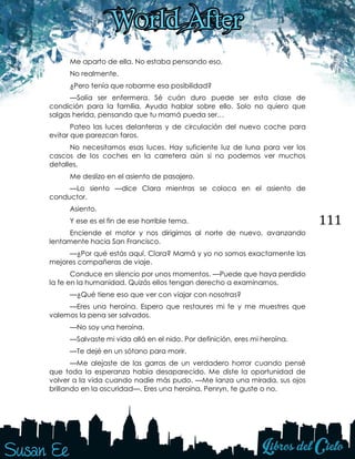 111
Me aparto de ella. No estaba pensando eso.
No realmente.
¿Pero tenía que robarme esa posibilidad?
—Solía ser enfermera. Sé cuán duro puede ser esta clase de
condición para la familia. Ayuda hablar sobre ello. Solo no quiero que
salgas herida, pensando que tu mamá pueda ser…
Pateo las luces delanteras y de circulación del nuevo coche para
evitar que parezcan faros.
No necesitamos esas luces. Hay suficiente luz de luna para ver los
cascos de los coches en la carretera aún si no podemos ver muchos
detalles.
Me deslizo en el asiento de pasajero.
—Lo siento —dice Clara mientras se coloca en el asiento de
conductor.
Asiento.
Y ese es el fin de ese horrible tema.
Enciende el motor y nos dirigimos al norte de nuevo, avanzando
lentamente hacia San Francisco.
—¿Por qué estás aquí, Clara? Mamá y yo no somos exactamente las
mejores compañeras de viaje.
Conduce en silencio por unos momentos. —Puede que haya perdido
la fe en la humanidad. Quizás ellos tengan derecho a examinarnos.
—¿Qué tiene eso que ver con viajar con nosotras?
—Eres una heroína. Espero que restaures mi fe y me muestres que
valemos la pena ser salvados.
—No soy una heroína.
—Salvaste mi vida allá en el nido. Por definición, eres mi heroína.
—Te dejé en un sótano para morir.
—Me alejaste de las garras de un verdadero horror cuando pensé
que toda la esperanza había desaparecido. Me diste la oportunidad de
volver a la vida cuando nadie más pudo. —Me lanza una mirada, sus ojos
brillando en la oscuridad—. Eres una heroína, Penryn, te guste o no.
 