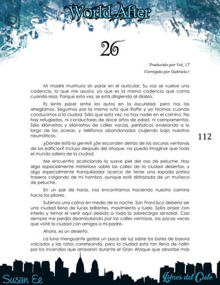 112
26 Traducido por Val_17
Corregido por Gabriela♡
Mi madre murmura sin parar en el auricular. Su voz se vuelve una
cadencia, lo que me asusta, ya que es la misma cadencia que canta
cuando reza. Porque esta vez, se está dirigiendo al diablo.
Es lento pasar entre los autos en la oscuridad, pero nos las
arreglamos. Seguimos por la misma ruta que Raffe y yo hicimos cuando
conducimos a la ciudad. Sólo que esta vez, no hay nadie en el camino. No
hay refugiados, ni conductores de doce años de edad, ni campamentos.
Sólo kilómetros y kilómetros de calles vacías, periódicos ondeando a lo
largo de las aceras, y teléfonos abandonados crujiendo bajo nuestros
neumáticos.
¿Dónde está la gente? ¿Se esconden detrás de las oscuras ventanas
de los edificios? Incluso después del ataque, no puedo imaginar que todo
el mundo saliera de la ciudad.
Me encuentro acariciando la suave piel del oso de peluche. Hay
algo especialmente misterioso sobre las calles de la ciudad desiertas, y
algo especialmente tranquilizador acerca de tener una espada patea
traseros colgando de mi hombro, aunque esté disfrazada de un muñeco
de peluche.
En un par de horas, nos encontramos haciendo nuestro camino
hacia los pilares.
Subimos una colina en medio de la noche. San Francisco debería ser
una ciudad llena de luces brillantes, movimiento y ruido. Solía ansiar con
interés y temor el venir aquí debido a toda la sobrecarga sensorial. Casi
siempre me perdía deambulando por las calles ventosas, las pocas veces
que visité la ciudad con amigos o mi padre.
Ahora, es un desierto.
La luna menguante gotea un poco de luz sobre los botes de basura
volcados y las ratas correteando, pero la ciudad está tan llena de hollín
por los incendios que arrasaron durante el Gran Ataque que absorbe más
 