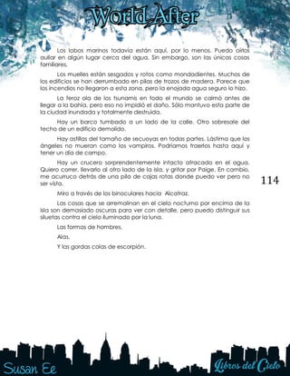 114
Los lobos marinos todavía están aquí, por lo menos. Puedo oírlos
aullar en algún lugar cerca del agua. Sin embargo, son las únicas cosas
familiares.
Los muelles están sesgados y rotos como mondadientes. Muchos de
los edificios se han derrumbado en pilas de trozos de madera. Parece que
los incendios no llegaron a esta zona, pero la enojada agua seguro lo hizo.
La feroz ola de los tsunamis en todo el mundo se calmó antes de
llegar a la bahía, pero eso no impidió el daño. Sólo mantuvo esta parte de
la ciudad inundada y totalmente destruida.
Hay un barco tumbado a un lado de la calle. Otro sobresale del
techo de un edificio demolido.
Hay astillas del tamaño de secuoyas en todas partes. Lástima que los
ángeles no mueran como los vampiros. Podríamos traerlos hasta aquí y
tener un día de campo.
Hay un crucero sorprendentemente intacto atracado en el agua.
Quiero correr, llevarlo al otro lado de la isla, y gritar por Paige. En cambio,
me acurruco detrás de una pila de cajas rotas donde puedo ver pero no
ser vista.
Miro a través de los binoculares hacia Alcatraz.
Las cosas que se arremolinan en el cielo nocturno por encima de la
isla son demasiado oscuras para ver con detalle, pero puedo distinguir sus
siluetas contra el cielo iluminado por la luna.
Las formas de hombres.
Alas.
Y las gordas colas de escorpión.
 