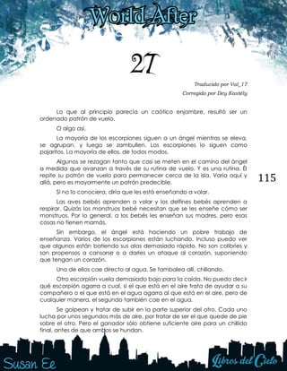 115
27 Traducido por Val_17
Corregido por Dey Kastély
Lo que al principio parecía un caótico enjambre, resultó ser un
ordenado patrón de vuelo.
O algo así.
La mayoría de los escorpiones siguen a un ángel mientras se eleva,
se agrupan, y luego se zambullen. Los escorpiones lo siguen como
pajaritos. La mayoría de ellos, de todos modos.
Algunos se rezagan tanto que casi se meten en el camino del ángel
a medida que avanzan a través de su rutina de vuelo. Y es una rutina. Él
repite su patrón de vuelo para permanecer cerca de la isla. Varía aquí y
allá, pero es mayormente un patrón predecible.
Si no lo conociera, diría que les está enseñando a volar.
Las aves bebés aprenden a volar y los delfines bebés aprenden a
respirar. Quizás los monstruos bebé necesitan que se les enseñe cómo ser
monstruos. Por lo general, a los bebés les enseñan sus madres, pero esas
cosas no tienen mamás.
Sin embargo, el ángel está haciendo un pobre trabajo de
enseñanza. Varios de los escorpiones están luchando. Incluso puedo ver
que algunos están batiendo sus alas demasiado rápido. No son colibríes y
son propensos a cansarse o a darles un ataque al corazón, suponiendo
que tengan un corazón.
Uno de ellos cae directo al agua. Se tambalea allí, chillando.
Otro escorpión vuela demasiado bajo para la caída. No puedo decir
qué escorpión agarra a cual, si el que está en el aire trata de ayudar a su
compañero o el que está en el agua agarra al que está en el aire, pero de
cualquier manera, el segundo también cae en el agua.
Se golpean y tratar de subir en la parte superior del otro. Cada uno
lucha por unos segundos más de aire, por tratar de ser el que quede de pie
sobre el otro. Pero el ganador sólo obtiene suficiente aire para un chillido
final, antes de que ambos se hundan.
 