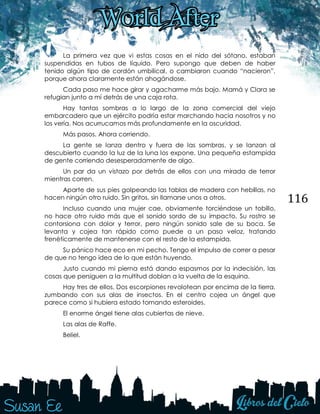 116
La primera vez que vi estas cosas en el nido del sótano, estaban
suspendidas en tubos de líquido. Pero supongo que deben de haber
tenido algún tipo de cordón umbilical, o cambiaron cuando “nacieron”,
porque ahora claramente están ahogándose.
Cada paso me hace girar y agacharme más bajo. Mamá y Clara se
refugian junto a mí detrás de una caja rota.
Hay tantas sombras a lo largo de la zona comercial del viejo
embarcadero que un ejército podría estar marchando hacia nosotros y no
los vería. Nos acurrucamos más profundamente en la oscuridad.
Más pasos. Ahora corriendo.
La gente se lanza dentro y fuera de las sombras, y se lanzan al
descubierto cuando la luz de la luna los expone. Una pequeña estampida
de gente corriendo desesperadamente de algo.
Un par da un vistazo por detrás de ellos con una mirada de terror
mientras corren.
Aparte de sus pies golpeando las tablas de madera con hebillas, no
hacen ningún otro ruido. Sin gritos, sin llamarse unos a otros.
Incluso cuando una mujer cae, obviamente torciéndose un tobillo,
no hace otro ruido más que el sonido sordo de su impacto. Su rostro se
contorsiona con dolor y terror, pero ningún sonido sale de su boca. Se
levanta y cojea tan rápido como puede a un paso veloz, tratando
frenéticamente de mantenerse con el resto de la estampida.
Su pánico hace eco en mi pecho. Tengo el impulso de correr a pesar
de que no tengo idea de lo que están huyendo.
Justo cuando mi pierna está dando espasmos por la indecisión, las
cosas que persiguen a la multitud doblan a la vuelta de la esquina.
Hay tres de ellos. Dos escorpiones revolotean por encima de la tierra,
zumbando con sus alas de insectos. En el centro cojea un ángel que
parece como si hubiera estado tomando esteroides.
El enorme ángel tiene alas cubiertas de nieve.
Las alas de Raffe.
Beliel.
 