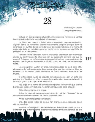 117
28 Traducido por Chachii
Corregido por Cami G.
Incluso en esta peligrosa situación, mi corazón se retuerce al ver las
hermosas alas de Raffe sobre Beliel, el demonio.
La última vez que vi a Beliel, estaba cojeando con un ala herida.
Alguien debió de habérsela cosido nuevamente después de que Raffe le
arrancara los puntos. Debe ser lindo tener doctores malvados a la mano. El
cojeo de Beliel es notable, pero no tanto como lo era cuando Raffe lo
persiguió en el aeropuerto,
También tiene vendajes nuevos envueltos alrededor del estómago
donde su contrincante lo atravesó con su espada la primera vez que lo
conocí. Es bueno ver más evidencia de que las heridas provocadas por la
espada del ángel no se curan tan rápido como las otras, tal y como dijo
Raffe.
Los escorpiones vuelan sin prisa, balanceándose de acá para allá,
planeando lo suficientemente bajo para mirar por las ventanas. Uno se
estrella con la misma, probablemente la última ventana intacta en el
muelle.
El estruendoso ruido es seguido inmediatamente por un grito de
pánico. Una familia con niños corren a toda velocidad fuera de la tienda y
se une al grupo que huye de los monstruos.
Hay algo en la forma en que los escorpiones se mueven que planta
bandearas rojas en mi cabeza. No están persiguiendo para atrapar.
Están ahuyentando a la presa.
Antes de que mi mente pueda formar la palabra “trampa”, luces
resplandecientes en una red de pesca caen del cielo.
Ahí es cuando los gritos comienzan.
Uno, dos, cinco redes de pesca, tan grande como cabañas, caen
del oscuro cielo.
Sombras más oscuras caen desde arriba. Aterrizan en cuatro patas, y
corretean por la tierra como escorpiones reales antes de ponerse de pie
 