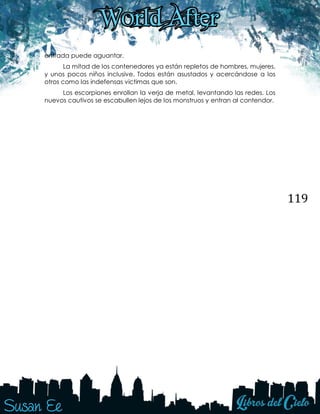 119
entrada puede aguantar.
La mitad de los contenedores ya están repletos de hombres, mujeres,
y unos pocos niños inclusive. Todos están asustados y acercándose a los
otros como las indefensas victimas que son.
Los escorpiones enrollan la verja de metal, levantando las redes. Los
nuevos cautivos se escabullen lejos de los monstruos y entran al contendor.
 