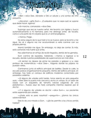 12
—Bien —dice Dee, dándole a Obi un saludo y una sonrisa de niño
pequeño.
—¡Novatos! —grita Dum—. ¡Cualquiera que no sepa qué se supone
que debe hacer, síganos!
—En marcha, camaradas —dice Dee.
Supongo que esa es nuestra señal. Me levanto con rigidez y busco
automáticamente a mi hermana, pero me detengo antes de tocarla,
como si una parte de mí creyera que es un animal peligroso.
—Vamos, Paige.
No estoy segura de lo que haré si no se mueve, pero se levanta y me
sigue. No sé si alguna vez me acostumbraré a verla caminar con sus
propias piernas.
Mamá también me sigue. Sin embargo, no deja de cantar. Es más,
está cantando más fuerte que antes.
Nos adentramos en el flujo de recién llegados, detrás de los gemelos.
Dum camina de espaldas, hablando. —Vamos a regresar a la
escuela, donde nuestras posibilidades de supervivencia son más altas.
—Si sienten los deseos de pintar las paredes o golpear a su viejo
profesor de matemáticas —dice Dee—, háganlo donde los pájaros no
puedan verlos.
Caminamos junto al edificio principal de ladrillos. Desde la calle, la
escuela parece engañosamente pequeña. Detrás del edificio principal, sin
embargo, hay todo un campus de edificios modernos conectados por
pasarelas cubiertas.
—Si alguno de ustedes está herido, tome asiento en esta pequeña
aula. —Dee abre la puerta más cercana y echa un vistazo. Es un salón de
clases con un esqueleto de tamaño natural colgando de una
plataforma—. Huesos aquí les hará compañía mientras esperan por el
doctor.
—Y si algunos de ustedes es doctor —dice Dum—, sus pacientes
están esperando por ustedes.
—¿Todo esto es para nosotros? —pregunto—. ¿Somos los únicos
sobrevivientes?
Dee le da una mirada a Dum. —¿Se les permite a las chicas zombis
hablar?
 