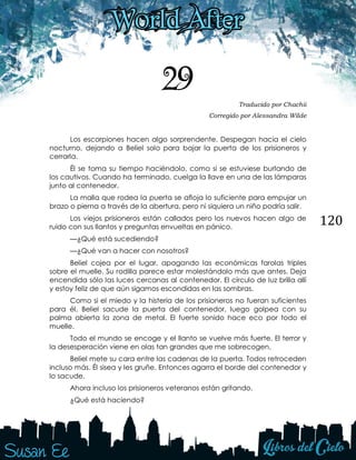 120
29 Traducido por Chachii
Corregido por Alessandra Wilde
Los escorpiones hacen algo sorprendente. Despegan hacia el cielo
nocturno, dejando a Beliel solo para bajar la puerta de los prisioneros y
cerrarla.
Él se toma su tiempo haciéndolo, como si se estuviese burlando de
los cautivos. Cuando ha terminado, cuelga la llave en una de las lámparas
junto al contenedor.
La malla que rodea la puerta se afloja lo suficiente para empujar un
brazo o pierna a través de la abertura, pero ni siquiera un niño podría salir.
Los viejos prisioneros están callados pero los nuevos hacen algo de
ruido con sus llantos y preguntas envueltas en pánico.
—¿Qué está sucediendo?
—¿Qué van a hacer con nosotros?
Beliel cojea por el lugar, apagando las económicas farolas triples
sobre el muelle. Su rodilla parece estar molestándolo más que antes. Deja
encendida sólo las luces cercanas al contenedor. El círculo de luz brilla allí
y estoy feliz de que aún sigamos escondidas en las sombras.
Como si el miedo y la histeria de los prisioneros no fueran suficientes
para él, Beliel sacude la puerta del contenedor, luego golpea con su
palma abierta la zona de metal. El fuerte sonido hace eco por todo el
muelle.
Todo el mundo se encoge y el llanto se vuelve más fuerte. El terror y
la desesperación viene en olas tan grandes que me sobrecogen.
Beliel mete su cara entre las cadenas de la puerta. Todos retroceden
incluso más. Él sisea y les gruñe. Entonces agarra el borde del contenedor y
lo sacude.
Ahora incluso los prisioneros veteranos están gritando.
¿Qué está haciendo?
 