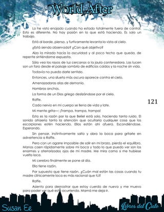 121
Lo he visto enojado cuando ha estado totalmente fuera de control.
Esto es diferente. No hay pasión en lo que está haciendo. Es solo un
trabajo.
Está al borde, pienso, y furtivamente levanta la vista al cielo.
¿Está siendo observado? ¿Con qué objetivo?
Alzo la mirada hacia la oscuridad y al poco techo que queda, de
repente sintiéndome expuesta.
Sólo veo los rayos de luz cercanos a la jaula contenedora. Las lucen
son un faro desde el paisaje sombrío de edificios caídos y la noche sin vida.
Todavía no puedo darle sentido.
Entonces, una silueta más oscura aparece contra el cielo.
Amenazadoras alas de demonio.
Hombros anchos.
La forma de un Dios griego deslizándose por el cielo.
Raffe.
Cada nervio en mi cuerpo se llena de vida y late.
Mi mente grita—: ¡Trampa, trampa, trampa!
Esta es la razón por la que Beliel está solo, haciendo tanto ruido. El
sonido atraería tanto la atención que ocultaría cualquier cosa que los
escorpiones estén haciendo. Ellos están ahí afuera. Escondiéndose.
Esperando.
Sin pensar, instintivamente salto y abro la boca para gritarle en
advertencia a Raffe.
Pero con un agarre imposible de salir en mi brazo, pierdo el equilibro.
Manos caen rápidamente sobre mi boca y todo lo que puedo ver son los
enormes y aterrorizados ojos de mi madre. Me mira como si me hubiese
vuelto loca.
Mi cerebro finalmente se pone al día.
Ella tiene razón.
Por supuesto que tiene razón. ¿Cuán mal están las cosas cuando tu
madre clínicamente loca es más racional que tú?
Raffe.
Asiento para demostrar que estoy cuerda de nuevo y me muevo
para poder ver qué está ocurriendo. Mamá me deja ir.
 
