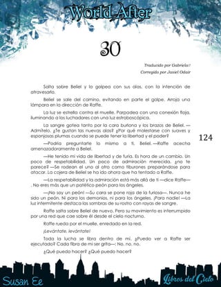 124
30 Traducido por Gabriela♡
Corregido por Jasiel Odair
Salta sobre Beliel y lo golpea con sus alas, con la intención de
atravesarlo.
Beliel se sale del camino, evitando en parte el golpe. Arroja una
lámpara en la dirección de Raffe.
La luz se estrella contra el muelle. Parpadea con una conexión floja,
iluminando a los luchadores con una luz estroboscópica.
La sangre gotea tanto por la cara burlona y los brazos de Beliel. —
Admítelo. ¿Te gustan las nuevas alas? ¿Por qué molestarse con suaves y
esponjosas plumas cuando se puede tener la libertad y el poder?
—Podría preguntarte lo mismo a ti, Beliel. —Raffe acecha
amenazadoramente a Beliel.
—He tenido mi vida de libertad y de furia. Es hora de un cambio. Un
poco de respetabilidad. Un poco de admiración merecida, ¿no te
parece? —Se rodean el uno al otro como tiburones preparándose para
atacar. La cojera de Beliel se ha ido ahora que ha tentado a Raffe.
—La respetabilidad y la admiración está más allá de ti —dice Raffe—
. No eres más que un patético peón para los ángeles.
—¡No soy un peón! —Su cara se pone roja de la furiosa—. Nunca he
sido un peón. Ni para los demonios, ni para los ángeles. ¡Para nadie! —La
luz intermitente destaca las sombras de su rostro con rayas de sangre.
Raffe salta sobre Beliel de nuevo. Pero su movimiento es interrumpido
por una red que cae sobre él desde el cielo nocturno.
Raffe rueda por el muelle, enredado en la red.
¡Levántate, levántate!
Toda la lucha se libra dentro de mí. ¿Puedo ver a Raffe ser
ejecutado? Cada fibra de mi ser grita—: No, no, no.
¿Qué puedo hacer? ¿Qué puedo hacer?
 