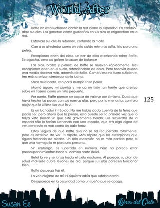 125
Raffe no está luchando contra la red como lo esperaba. En cambio,
abre sus alas. Los ganchos como guadañas en sus alas se enganchan en la
red.
Entonces sus alas la rebanan, cortando la malla.
Cae a su alrededor como un velo caído mientras salta, listo para una
pelea.
Escorpiones caen del cielo, un par de ellos aterrizando sobre Raffe.
Se agacha, pero sus golpes lo sacan de balance
Las alas, brazos y piernas de Raffe se mueven rápidamente. Tres
escorpiones caen en el suelo, retorciéndose de dolor. Pero todavía queda
una media docena más, además de Beliel. Como si eso no fuera suficiente,
tres más aterrizan alrededor de la lucha.
Saco mi espada, lista para irrumpir en la pelea.
Mamá agarra mi camisa y me da un tirón tan fuerte que aterrizo
sobre mi trasero como un niño pequeño.
Por suerte, Raffe parece ser capaz de valerse por sí mismo. Dudo que
haya hecho las paces con sus nuevas alas, pero por lo menos las controla
mejor que la última vez que lo vi.
Es un luchador intrépido. No me había dado cuenta de lo feroz que
podía ser, pero ahora que lo pienso, esta puede ser la primera vez que lo
haya visto pelear sin que esté gravemente herido. Los recuerdos de la
espada sólo lo tenían luchando con una espada, que era algo digno de
ver, pero esto es más como un baile feroz.
Estoy segura de que Raffe aún no se ha recuperado totalmente,
pero es increíble de ver. Es rápido. Más rápido que los escorpiones que
siguen tratando de picarlo. Un solo escorpión no es más partido para él
que una hormiga lo es para una persona.
Sin embargo, es superado en número. Pero no parece estar
preocupado mientras hace su camino hasta Beliel.
Beliel lo ve y se lanza hacia el cielo nocturno. Al parecer, su plan de
salud malvado cubre lesiones de ala, porque sus alas parecen funcionar
bien.
Raffe despega tras él.
Lo veo alejarse de mí. Ni siquiera sabía que estaba cerca.
Desaparece en la oscuridad como un sueño que se apaga.
 