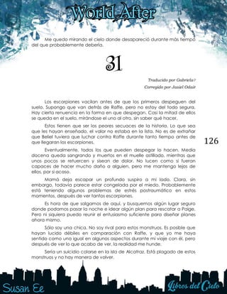 126
Me quedo mirando el cielo donde desapareció durante más tiempo
del que probablemente debería.
31 Traducido por Gabriela♡
Corregido por Jasiel Odair
Los escorpiones vacilan antes de que los primeros despeguen del
suelo. Supongo que van detrás de Raffe, pero no estoy del todo segura.
Hay cierta renuencia en la forma en que despegan. Casi la mitad de ellos
se queda en el suelo, mirándose el uno al otro, sin saber qué hacer.
Estos tienen que ser los peores secuaces de la historia. Lo que sea
que les hayan enseñado, el valor no estaba en la lista. No es de extrañar
que Beliel tuviera que luchar contra Raffe durante tanto tiempo antes de
que llegaran los escorpiones.
Eventualmente, todos los que pueden despegar lo hacen. Media
docena queda sangrando y muertos en el muelle astillado, mientras que
unos pocos se retuercen y sisean de dolor. No lucen como si fueran
capaces de hacer mucho daño a alguien, pero me mantengo lejos de
ellos, por si acaso.
Mamá deja escapar un profundo suspiro a mi lado. Clara, sin
embargo, todavía parece estar congelada por el miedo. Probablemente
está teniendo algunos problemas de estrés postraumático en estos
momentos, después de ver tantos escorpiones.
Es hora de que salgamos de aquí, y busquemos algún lugar seguro
donde podamos pasar la noche e idear algún plan para rescatar a Paige.
Pero ni siquiera puedo reunir el entusiasmo suficiente para diseñar planes
ahora mismo.
Sólo soy una chica. No soy rival para estos monstruos. Es posible que
hayan lucido débiles en comparación con Raffe, y que yo me haya
sentido como una igual en algunos aspectos durante mi viaje con él, pero
después de ver lo que acabo de ver, la realidad me hunde.
Sería un suicidio colarse en la isla de Alcatraz. Está plagado de estos
monstruos y no hay manera de volver.
 