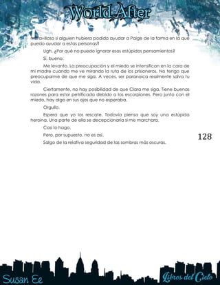 128
maravilloso si alguien hubiera podido ayudar a Paige de la forma en la que
puedo ayudar a estas personas?
Ugh. ¿Por qué no puedo ignorar esos estúpidos pensamientos?
Sí, bueno.
Me levanto. La preocupación y el miedo se intensifican en la cara de
mi madre cuando me ve mirando la ruta de los prisioneros. No tengo que
preocuparme de que me siga. A veces, ser paranoica realmente salva tu
vida.
Ciertamente, no hay posibilidad de que Clara me siga. Tiene buenas
razones para estar petrificada debido a los escorpiones. Pero junto con el
miedo, hay algo en sus ojos que no esperaba.
Orgullo.
Espera que yo los rescate. Todavía piensa que soy una estúpida
heroína. Una parte de ella se decepcionaría si me marchara.
Casi lo hago.
Pero, por supuesto, no es así.
Salgo de la relativa seguridad de las sombras más oscuras.
 