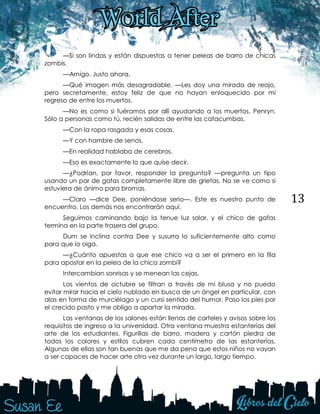 13
—Si son lindas y están dispuestas a tener peleas de barro de chicas
zombis.
—Amigo. Justo ahora.
—Qué imagen más desagradable. —Les doy una mirada de reojo,
pero secretamente, estoy feliz de que no hayan enloquecido por mi
regreso de entre los muertos.
—No es como si fuéramos por allí ayudando a los muertos, Penryn.
Sólo a personas como tú, recién salidas de entre las catacumbas.
—Con la ropa rasgada y esas cosas.
—Y con hambre de senos.
—En realidad hablaba de cerebros.
—Eso es exactamente lo que quise decir.
—¿Podrían, por favor, responder la pregunta? —pregunta un tipo
usando un par de gafas completamente libre de grietas. No se ve como si
estuviera de ánimo para bromas.
—Claro —dice Dee, poniéndose serio—. Este es nuestro punto de
encuentro. Los demás nos encontrarán aquí.
Seguimos caminando bajo la tenue luz solar, y el chico de gafas
termina en la parte trasera del grupo.
Dum se inclina contra Dee y susurra lo suficientemente alto como
para que lo oiga.
—¿Cuánto apuestas a que ese chico va a ser el primero en la fila
para apostar en la pelea de la chica zombi?
Intercambian sonrisas y se menean las cejas.
Los vientos de octubre se filtran a través de mi blusa y no puedo
evitar mirar hacia el cielo nublado en busca de un ángel en particular, con
alas en forma de murciélago y un cursi sentido del humor. Paso los pies por
el crecido pasto y me obligo a apartar la mirada.
Las ventanas de los salones están llenas de carteles y avisos sobre los
requisitos de ingreso a la universidad. Otra ventana muestra estanterías del
arte de los estudiantes. Figurillas de barro, madera y cartón piedra de
todos los colores y estilos cubren cada centímetro de las estanterías.
Algunas de ellas son tan buenas que me da pena que estos niños no vayan
a ser capaces de hacer arte otra vez durante un largo, largo tiempo.
 