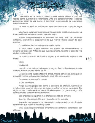 130
Cualquiera en el embarcadero puede verme ahora. Corro tan
rápido como puedo hasta la lámpara junto a la cárcel de metal. Todos los
prisioneros bajan la voz como si estuvieran conteniendo la respiración
colectivamente.
La llave no está en la lámpara que funciona o en cualquier lugar
cerca.
Miro hacia la lámpara parpadeante que Beliel arrojó en el muelle. La
llave podría haber aterrizado en cualquier lugar.
Puedo comprometerme a buscarla en este mar de tablones
astillados, o rendirme y asegurarme de que mamá y Clara salgan de aquí
a salvo.
O podría ver si mi espada puede cortar metal.
Es fácil cortar huesos durante mis sueños de entrenamiento, y
debería ser especial. Antes de que pueda pensarlo, levanto la espada y la
deslizo hacia abajo.
La hoja corta con facilidad el seguro y los anillos de la puerta de
metal.
Vaya.
Nada mal.
Levanto la espada por el segundo seguro. Pero antes de que pueda
cortarlo, hay un crujido detrás de mí.
Me giro con la espada todavía arriba, medio convencida de que un
escorpión herido se ha arrastrado hasta aquí, listo para atacar.
Pero no es un escorpión herido.
Es uno saludable.
Pliega sus desgalgas alas como si acabara de aterrizar. Camina en
mi dirección, con los pies muy semejantes a los humanos descalzos. De
algún modo, podría sentirme mejor si tuvieran pies con garras o algo más
que los hiciera parecer menos humanos.
Dos ángeles escorpiones más aterrizan detrás del primero.
Solo hay otro seguro. Me giro y lo corto con la espada.
Sale volando. La puerta de alambrado cuelga abierta ahora. Todo lo
que tienen que hacer es rodarla y correr.
En su lugar, los prisioneros se amontonan en el fondo, paralizados por
el terror.
 