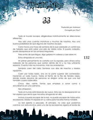 132
33 Traducido por Andreani
Corregido por Pau!!
Todo el mundo escapa, dirigiéndose instintivamente en direcciones
diferentes.
Hay solo unos cuantos monstruos y muchos de nosotros. Hay una
buena posibilidad de que algunos de nosotros escape.
Corro hacia una masa de sombras de la que sobresale un cartel rosa
de helados que está sobre una pila de tablas rotas. Si puedo rodearlo,
podré desaparecer en las sombras irregulares.
Pero antes de que llegue, algo golpea mi cabeza y cae sobre mí.
Estoy atrapada en una red.
Mi primer pensamiento es cortarla con la espada, pero ahora estoy
rodeada de las personas que corrían detrás de mí y no hay suficiente
espacio. Cuanto más nos movemos, más nos enredamos.
Sombras caen del cielo. Sombras con alas de insectos y rizados
aguijones.
Caen por todos lados. Uno en la parte superior del contenedor,
haciendo un ruido hueco. Varios al frente de la fila de tiendas viejas,
donde media docena de personas se dirigían antes de que una red
también cayera sobre ellos.
Cinco, diez, veinte. Tantas que empieza a sonar como si
estuviéramos en una colmena.
Nos atraparon.
Todo el mundo está llorando de nuevo. Esta vez, la desesperación es
tan espesa que siento que me estoy ahogando en ella.
Incluso si puedo escapar de la red, no puedo escapar de todos estos
escorpiones. Deslizo mi espada en su vaina para hacerla menos notable.
La red apesta a pescado. Al principio, no creo que podamos
caminar con esta encima, pero uno de los escorpiones agarra el borde de
 
