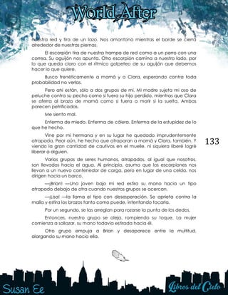 133
nuestra red y tira de un lazo. Nos amontona mientras el borde se cierra
alrededor de nuestras piernas.
El escorpión tira de nuestra trampa de red como a un perro con una
correa. Su aguijón nos apunta. Otro escorpión camina a nuestro lado, por
lo que queda claro con el rítmico golpeteo de su aguijón que debemos
hacer lo que quiere.
Busco frenéticamente a mamá y a Clara, esperando contra toda
probabilidad no verlas.
Pero ahí están, sólo a dos grupos de mí. Mi madre sujeta mi oso de
peluche contra su pecho como si fuera su hijo perdido, mientras que Clara
se aferra al brazo de mamá como si fuera a morir si la suelta. Ambas
parecen petrificadas.
Me siento mal.
Enferma de miedo. Enferma de cólera. Enferma de la estupidez de lo
que he hecho.
Vine por mi hermana y en su lugar he quedado imprudentemente
atrapada. Peor aún, he hecho que atraparan a mamá y Clara, también. Y
viendo la gran cantidad de cautivos en el muelle, ni siquiera liberé logré
liberar a alguien.
Varios grupos de seres humanos, atrapados, al igual que nosotros,
son llevados hacia el agua. Al principio, asumo que los escorpiones nos
llevan a un nuevo contenedor de carga, pero en lugar de una celda, nos
dirigen hacia un barco.
—¡Brian! —Una joven bajo mi red estira su mano hacia un tipo
atrapado debajo de otra cuando nuestros grupos se acercan.
—¡Lisa! —la llama el tipo con desesperación. Se aprieta contra la
malla y estira los brazos tanto como puede, intentando tocarla.
Por un segundo, se las arreglan para rozarse la punta de los dedos.
Entonces, nuestro grupo se aleja, rompiendo su toque. La mujer
comienza a sollozar, su mano todavía estirada hacia él.
Otro grupo empuja a Brian y desaparece entre la multitud,
alargando su mano hacia ella.
 