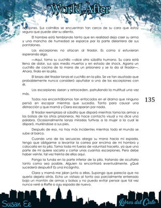 135
aguijones. Sus colmillos se encuentran tan cerca de su cara que estoy
segura que puede oler su aliento.
El hombre está temblando tanto que en realidad deja caer su arma
y una mancha de humedad se esparce por la parte delantera de sus
pantalones.
Los escorpiones no atacan al tirador. Es como si estuvieran
esperando algo.
—Aquí, toma su cuchillo —dice otro súbdito humano. Su cara está
llena de dolor, sus ojos medio muertos y en estado de shock. Agarra un
cuchillo de cocina de la mano de un prisionero y se lo da al tirador—.
Ahora, tíralo en la pila.
El brazo del tirador lanza el cuchillo en la pila. Se ve tan asustado que
probablemente nunca consideró apuñalar a uno de los escorpiones con
él.
Los escorpiones sisean y retroceden, patrullando la multitud una vez
más.
Todos nos encontrábamos tan enfocados en el drama que ninguno
pensó en escapar mientras que sucedía. Tanto para causar una
distracción y que mamá y Clara escaparan por nada.
El tirador reemplaza al súbdito que disparó mientras toma las armas y
las bolsas de los otros prisioneros. No hace contacto visual y no dice una
palabra. Ocasionalmente lanza miradas furtivas a la mujer a la cual le
disparó, muriéndose a sus pies.
Después de eso, no hay más incidentes mientras todo el mundo se
sube al barco.
Cuando uno de los secuaces alarga su mano hacia mi espada,
tengo que obligarme a levantar la correa por encima de mi hombro y
colocarla en la pila. Toma toda mi fuerza de voluntad hacerlo, ya que una
parte de mí quiere sacarla y cortar unos cuantos escorpiones. Pero debe
haber veinte, tal vez treinta de ellos aquí.
Pongo la funda en la parte inferior de la pila, tratando de ocultarla
tanto como sea posible. Alguien la encontrará eventualmente. ¿Qué
sucederá después? Es una incógnita.
Clara y mamá me jalan junto a ellas. Supongo que parecía que no
quería dejarla atrás. Echo un vistazo al tonto oso parcialmente enterrado
bajo un montón de armas y bolsas y no puedo evitar pensar que tal vez
nunca veré a Raffe o a su espada de nuevo.
 