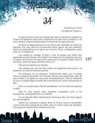 137
34 Traducido por Leii123
Corregido por Yulyana L.
El agua choca contra el costado del barco mientras la cubierta se
mueve de adelante hacia atrás. Arrastramos los pies hacia el barco, y en
poco tiempo, estamos deslizándonos a través de las aguas oscuras.
Alcatraz es legendaria por ser la cárcel más ineludible de todos los
tiempos. Con sólo verla en la penumbra siento ganas de salir corriendo.
Pienso en zambullirme en el agua con mamá y Clara y arriesgarnos, pero
otros se me adelantan.
Una pareja se arriesga. Es Brian y Lisa, la pareja que había sido
separada por las trampas. Mi corazón se acelera con la esperanza de que
lo logren. No estamos tan lejos como para que no puedan nadar hasta el
otro lado, tanto si el agua está fría como si no.
Pero los escorpiones son rápidos.
Tan rápidos que tres de ellos lanzan sus aguijones para picar a la
pareja en su camino hacia las puertas.
Sin embargo, no los persiguen. Simplemente dejan que la pareja
tome sus propias decisiones. Se necesita tiempo para paralizarse, pero sé
que el dolor y la rigidez te consumen inmediatamente. Para el momento
en que la pareja llega al borde de la embarcación, están arrastrando los
pies.
Sería un suicidio saltar. Estarían paralizados mucho antes de alcanzar
la orilla.
Pero la otra opción sería quedarse congelado junto a los
escorpiones, completamente a su merced.
Es una decisión difícil. Realmente lo siento por ellos. No estoy segura
de qué escogería.
Optan por quedarse a bordo. Brian se inclina contra la barandilla,
como si estuviera pensando en saltar, pero no fuera capaz de decidirse.
Lisa apoya la cabeza en la cubierta junto a él.
 