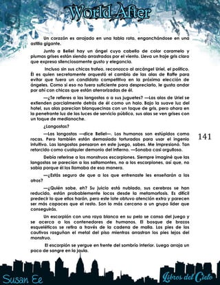 141
Un corazón es arrojado en una tabla rota, enganchándose en una
astilla gigante.
Junto a Beliel hay un ángel cuyo cabello de color caramelo y
plumas grises están siendo arrastrados por el viento. Lleva un traje gris claro
que expresa silenciosamente gusto y elegancia.
Incluso sin sus chicas trofeo, reconozco al arcángel Uriel, el político.
Él es quien secretamente orquestó el cambio de las alas de Raffe para
evitar que fuera un candidato competitivo en la próxima elección de
ángeles. Como si eso no fuera suficiente para despreciarlo, le gusta andar
por ahí con chicas que están aterrorizadas de él.
—¿Te refieres a las langostas o a sus juguetes? —Las alas de Uriel se
extienden parcialmente detrás de él como un halo. Bajo la suave luz del
hotel, sus alas parecían blanquecinas con un toque de gris, pero ahora en
la penetrante luz de las luces de servicio público, sus alas se ven grises con
un toque de medianoche.
¿Langostas?
—Las langostas —dice Beliel—. Los humanos son estúpidos como
rocas. Pero también están demasiado torturados para usar el ingenio
intuitivo. Las langostas pensaron en este juego, sabes. Me impresionó. Tan
retorcido como cualquier demonio del infierno. —Sonaba casi orgulloso.
Debía referirse a los monstruos escorpiones. Siempre imaginé que las
langostas se parecían a los saltamontes, no a los escorpiones, así que, no
sabía porque él los llamaba de esa manera.
—¿Estás seguro de que a los que entrenaste les enseñarán a los
otros?
—¿Quién sabe, eh? Su juicio está nublado, sus cerebros se han
reducido, están probablemente locos desde la metamorfosis. Es difícil
predecir lo que ellos harán, pero este lote obtuvo atención extra y parecen
ser más capaces que el resto. Son lo más cercano a un grupo líder que
conseguirás.
Un escorpión con una raya blanca en su pelo se cansa del juego y
se acerca a los contenedores de humanos. El bosque de brazos
esqueléticos se retira a través de la cadena de malla. Los pies de los
cautivos rasguñan el metal del piso mientras arrastran los pies lejos del
monstruo.
El escorpión se yergue en frente del sombrío interior. Luego arroja un
poco de sangre en la jaula.
 