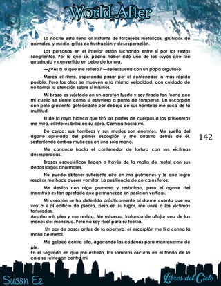 142
La noche está llena al instante de forcejeos metálicos, gruñidos de
animales, y medio-gritos de frustración y desesperación.
Las personas en el interior están luchando entre sí por los restos
sangrientos. Por lo que sé, podría haber sido uno de los suyos que fue
arrastrado y convertido en cebo de tortura.
—¿Ves a lo que me refiero? —Beliel suena con un papá orgulloso.
Marco el ritmo, esperando pasar por el contenedor lo más rápido
posible. Pero los otros se mueven a la misma velocidad, con cuidado de
no llamar la atención sobre sí mismos.
Mi brazo es sujetado en un apretón fuerte y soy tirada tan fuerte que
mi cuello se siente como si estuviera a punto de romperse. Un escorpión
con pelo grasiento goteándole por debajo de sus hombros me saca de la
multitud.
El de la raya blanca que tiró las partes de cuerpos a los prisioneros
me mira, el interés brilla en su cara. Camina hacia mí.
De cerca, sus hombros y sus muslos son enormes. Me suelta del
agarre apretado del primer escorpión y me arrastra detrás de él,
sosteniendo ambas muñecas en una sola mano.
Me conduce hacia el contenedor de tortura con sus víctimas
desesperadas.
Brazos esqueléticos llegan a través de la malla de metal con sus
dedos largos anormales.
No puedo obtener suficiente aire en mis pulmones y lo que logro
respirar me hace querer vomitar. La pestilencia de cerca es feroz.
Me deslizo con algo grumoso y resbaloso, pero el agarre del
monstruo es tan apretado que permanezco en posición vertical.
Mi corazón se ha detenido prácticamente al darme cuenta que no
voy a ir al edificio de piedra, pero en su lugar, me uniré a las victimas
torturadas.
Arrastro mis pies y me resisto. Me esfuerzo, tratando de aflojar una de las
manos del monstruo. Pero no soy rival para su fuerza.
Un par de pasos antes de la apertura, el escorpión me tira contra la
malla de metal.
Me golpeó contra ella, agarrando las cadenas para mantenerme de
pie.
En el segundo en que me estrello, las sombras oscuras en el fondo de la
caja se refriegan contra mí.
 