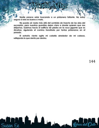 144
Nadie parece estar buscando a un prisionero faltante. No estoy
segura si esto es bueno o malo.
No puedo oír nada más allá del zumbido de insecto de las alas del
escorpión, pero nuestros guardias dejan claro a donde quieren que nos
dirijamos. Subimos hacia el edificio de piedra en la roca gigante que es
Alcatraz, siguiendo el camino transitado por tantos prisioneros en el
pasado.
El extraño viento agita mi cabello alrededor de mi cabeza,
reflejando lo que siento por dentro.
 
