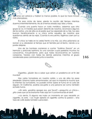 146
humanos son estoicos y hablan lo menos posible, lo que los hace incluso
más aterradores.
Por esos ciclos de terror, pierdo la noción del tiempo mientras
duermo intermitentemente. No sé si hemos estado aquí días u horas.
Cuando una puerta hace un ruido metálico, sabemos que otro
grupo se va. A medida que pasan delante de nosotros, reconozco algunos
de los rostros, uno de ellos es el padre que fue separado de su hijo. Sus ojos
buscan frenéticamente a su chico entre aquellos de nosotros que
quedamos detrás de las rejas. Cuando lo encuentra, lágrimas caen por su
rostro.
El chico se halla en la celda frente a la mía. Los otros prisioneros se
reúnen a su alrededor al tiempo que él tiembla por el llanto, viendo a su
padre alejarse.
Uno de los hombres comienza a cantar “Sublime Gracia” en un
hermoso y profundo barítono. Es una canción cuyas palabras muchos no
conocemos, incluyéndome, pero que todos reconocemos en nuestros
corazones. Tarareo con todas las demás personas mientras el grupo
condenado pasa caminando junto a nosotros.
Cigarrillos. ¿Quién iba a saber que serían un problema en el fin del
mundo?
Hay varios fumadores en nuestra celda, y uno de ellos los pasa
alrededor. Estamos todos amontonados, así que no importa lo mucho que
lo intenten los fumadores, no pueden evitar soplar el humo en la cara de
alguien. En California, podrías escupirle a una persona así como también
echarle humo.
—En serio, ¿podrías apagar eso, por favor? —pregunta un chico—.
¿No crees que ya es bastante malo aquí sin ti contaminando el aire?
—Lo siento. Si alguna vez hubo un momento en que necesité un
cigarrillo, es este. —La mujer aplasta el cigarrillo contra la pared—. Una
taza de café doble también suena bien.
 