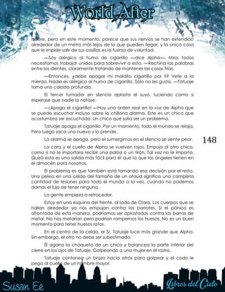 148
quiere, pero en este momento, parece que sus nervios se han extendido
alrededor de un metro más lejos de lo que pueden llegar, y la única cosa
que le impide salir de sus casillas es la fuerza de voluntad.
—Soy alérgico al humo de cigarrillo —dice Alpha—. Mira, todos
necesitamos trabajar unidos para sobrevivir a esto. —Rechina las palabras
entre los dientes, claramente tratando de mantener las cosas frías.
—Entonces, ¿debo apagar mi maldito cigarrillo por ti? Vete a la
mierda. Nadie es alérgico al humo de cigarrillo. Sólo no les gusta. —Tatuaje
toma una calada profunda.
El tercer fumador en silencio aplasta el suyo, luciendo como si
esperase que nadie lo notase.
—¡Apaga el cigarrillo! —Hay una orden real en la voz de Alpha que
se puede escuchar incluso sobre la chillona alarma. Este es un chico que
acostumbra ser escuchado. Un chico que solía ser un problema.
Tatuaje apaga el cigarrillo. Por un momento, todo el mundo se relaja.
Pero luego saca uno nuevo y lo prende.
La alarma se apaga, pero el sumergimos en el silencio se siente peor.
La cara y el cuello de Alpha se vuelven rojos. Empuja al otro chico,
como si no le importara recibir una paliza o un tirón. Tal vez no le importa.
Quizá esta es una salida más fácil para él que la que los ángeles tienen en
el almacén para nosotros.
El problema es que también está tomando esa decisión por el resto.
Una pelea en una celda del tamaño de un ataúd significa una completa
cantidad de lesiones para todo el mundo a la vez, cuando no podemos
darnos el lujo de tener ninguna.
La gente empieza a retroceder.
Estoy en una esquina del frente, al lado de Clara. Los cuerpos que se
hallan alrededor ya nos empujan contra los barrotes. Si el pánico es
afrontado de esta manera, podríamos ser aplastadas contra las barras de
metal. No nos matarían pero podrían rompernos los huesos. No es un buen
momento para tener huesos rotos.
En el centro de la celda, el Sr. Tatuaje luce más grande que Alpha.
Sin embargo, el otro no debe ser subestimado.
Él agarra la chaqueta de un chico y balancea la parte inferior del
cierre en los ojos de Tatuaje. Golpeando a una mujer en el rostro.
Tatuaje contonea un brazo hacia atrás para golpear y el codo le
pega al cuello de un hombre mayor.
 