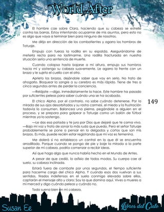 149
El hombre cae sobre Clara, haciendo que su cabeza se estrelle
contra las barras. Estoy intentando ocuparme de mis asuntos, pero esto no
es algo que vaya a terminar bien para ninguno de nosotros.
Me dirijo en dirección de los combatientes y agarro los hombros de
Tatuaje.
Empujo con fuerza la rodilla en su espalda. Asegurándome de
meterla recta para no lastimarme. Una rodilla fracturada en nuestra
situación sería una sentencia de muerte.
Cuando colapsa hasta bajarse a mi altura, empujo sus hombros
hacia mí y sostengo su cabeza suavemente. Le agarro la frente con un
brazo y le sujeto el cuello con el otro.
Aprieto los brazos, dejándole saber que voy en serio. No trato de
ahogarlo. Bloquear la sangre a su cerebro es más rápido. Tiene de tres a
cinco segundos antes de perder la conciencia.
—Relájate —digo. Inmediatamente lo hace. Este hombre ha pasado
por suficientes peleas para saber cuándo una se ha acabado.
El chico Alpha, por el contrario, no sabe cuándo detenerse. Por la
mirada de sus ojos desorbitados y su rostro carmesí, el miedo y la frustración
todavía lo consumen. Balancea una pierna, pegándole a alguien en el
proceso, y se prepara para golpear a Tatuaje como un balón de fútbol
mientras yo lo sostengo.
—Le das esa patada y te juro por Dios que dejaré que te coma vivo.
—Bajo mi voz y trato de sonar lo más ruda que puedo. Pero el señor Tatuaje
probablemente se pone a pensar en lo delgados y cortos que son mis
brazos. Es más, puede recién estar registrando que mi voz es femenina.
Me dolerá si no establezco un control en lo que él se encuentra
arrodillado. Porque cuando se ponga de pie y baje la mirada a la parte
superior de mi cabeza, podría comenzar a recibir ideas.
Así que hago algo que nunca habría hecho en el Mundo de Antes.
A pesar de que cedió, lo asfixio de todos modos. Su cuerpo cae al
suelo, su cabeza inclinada.
Estará fuera de combate por unos segundos, el tiempo suficiente
para hacerme cargo del chico Alpha. Y cuando esos dos vuelvan a sus
sentidos, tirados indefensos en el suelo conmigo elevada sobre ellos,
captarán el mensaje alto y claro: Soy la que domina aquí. Vives o mueres a
mi merced y digo cuándo peleas y cuándo no.
Todo suena bien en mi cabeza.
 