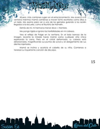 15
Afuera, más camiones rugen en el estacionamiento. Me acerco a la
ventana mientras mamá comienza a mover tanto escritorios como sillas a
un lado. Me asomo para ver a uno de los gemelos guiando a los recién
llegados a la escuela, como el flautista de Hamelín.
Detrás de mí, mi hermana menor dice—: Hambre.
Me pongo rígida e ignoro las horribilidades en mi cabeza.
Veo el reflejo de Paige en la ventana. En el lado borroso de la
imagen, levanta la mirada hacia mamá como cualquier otra chica
esperando la cena. Pero en el cristal deformado, su cabeza está
distorsionada, magnificando sus puntos de sutura y el alargamiento de sus
dientes injertados.
Mamá se inclina y acaricia el cabello de su niña. Comienza a
tararear su inquietante canción de disculpa.
 