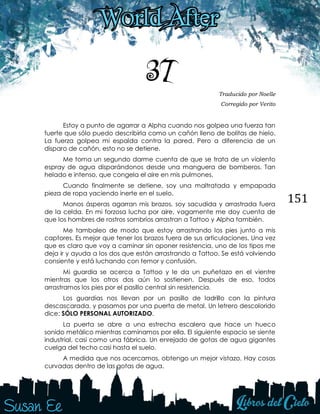 151
37 Traducido por Noelle
Corregido por Verito
Estoy a punto de agarrar a Alpha cuando nos golpea una fuerza tan
fuerte que sólo puedo describirla como un cañón lleno de bolitas de hielo.
La fuerza golpea mi espalda contra la pared. Pero a diferencia de un
disparo de cañón, esto no se detiene.
Me toma un segundo darme cuenta de que se trata de un violento
espray de agua disparándonos desde una manguera de bomberos. Tan
helado e intenso, que congela el aire en mis pulmones.
Cuando finalmente se detiene, soy una maltratada y empapada
pieza de ropa yaciendo inerte en el suelo.
Manos ásperas agarran mis brazos, soy sacudida y arrastrada fuera
de la celda. En mi forzosa lucha por aire, vagamente me doy cuenta de
que los hombres de rostros sombríos arrastran a Tattoo y Alpha también.
Me tambaleo de modo que estoy arrastrando los pies junto a mis
captores. Es mejor que tener los brazos fuera de sus articulaciones. Una vez
que es claro que voy a caminar sin oponer resistencia, uno de los tipos me
deja ir y ayuda a los dos que están arrastrando a Tattoo. Se está volviendo
consiente y está luchando con temor y confusión.
Mi guardia se acerca a Tattoo y le da un puñetazo en el vientre
mientras que los otros dos aún lo sostienen. Después de eso, todos
arrastramos los pies por el pasillo central sin resistencia.
Los guardias nos llevan por un pasillo de ladrillo con la pintura
descascarada, y pasamos por una puerta de metal. Un letrero descolorido
dice: SÓLO PERSONAL AUTORIZADO.
La puerta se abre a una estrecha escalera que hace un hueco
sonido metálico mientras caminamos por ella. El siguiente espacio se siente
industrial, casi como una fábrica. Un enrejado de gotas de agua gigantes
cuelga del techo casi hasta el suelo.
A medida que nos acercamos, obtengo un mejor vistazo. Hay cosas
curvadas dentro de las gotas de agua.
 