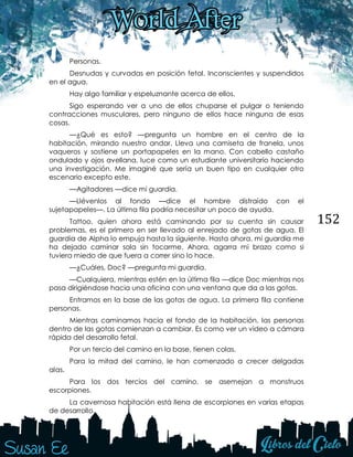 152
Personas.
Desnudas y curvadas en posición fetal. Inconscientes y suspendidos
en el agua.
Hay algo familiar y espeluznante acerca de ellos.
Sigo esperando ver a uno de ellos chuparse el pulgar o teniendo
contracciones musculares, pero ninguno de ellos hace ninguna de esas
cosas.
—¿Qué es esto? —pregunta un hombre en el centro de la
habitación, mirando nuestro andar. Lleva una camiseta de franela, unos
vaqueros y sostiene un portapapeles en la mano. Con cabello castaño
ondulado y ojos avellana, luce como un estudiante universitario haciendo
una investigación. Me imaginé que sería un buen tipo en cualquier otro
escenario excepto este.
—Agitadores —dice mi guardia.
—Llévenlos al fondo —dice el hombre distraído con el
sujetapapeles—. La última fila podría necesitar un poco de ayuda.
Tattoo, quien ahora está caminando por su cuenta sin causar
problemas, es el primero en ser llevado al enrejado de gotas de agua. El
guardia de Alpha lo empuja hasta la siguiente. Hasta ahora, mi guardia me
ha dejado caminar sola sin tocarme. Ahora, agarra mi brazo como si
tuviera miedo de que fuera a correr sino lo hace.
—¿Cuáles, Doc? —pregunta mi guardia.
—Cualquiera, mientras estén en la última fila —dice Doc mientras nos
pasa dirigiéndose hacia una oficina con una ventana que da a las gotas.
Entramos en la base de las gotas de agua. La primera fila contiene
personas.
Mientras caminamos hacia el fondo de la habitación, las personas
dentro de las gotas comienzan a cambiar. Es como ver un video a cámara
rápida del desarrollo fetal.
Por un tercio del camino en la base, tienen colas.
Para la mitad del camino, le han comenzado a crecer delgadas
alas.
Para los dos tercios del camino, se asemejan a monstruos
escorpiones.
La cavernosa habitación está llena de escorpiones en varias etapas
de desarrollo.
 