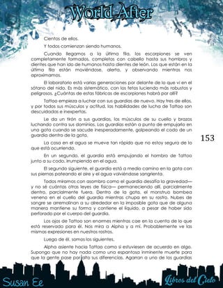 153
Cientos de ellos.
Y todos comienzan siendo humanos.
Cuando llegamos a la última fila, los escorpiones se ven
completamente formados, completos con cabello hasta sus hombros y
dientes que han ido de humanos hasta dientes de león. Los que están en la
última fila están moviéndose, alerta, y observando mientras nos
aproximamos.
El laboratorio está varias generaciones por delante de lo que vi en el
sótano del nido. Es más sistemático, con los fetos luciendo más robustos y
peligrosos. ¿Cuántas de estas fábricas de escorpiones habrá por allí?
Tattoo empieza a luchar con sus guardias de nuevo. Hay tres de ellos,
y por todos sus músculos y actitud, las habilidades de lucha de Tattoo son
descuidadas e inexpertas.
Le da un tirón a sus guardias, los músculos de su cuello y brazos
luchando contra sus dominios. Los guardias están a punto de empujarlo en
una gota cuando se sacude inesperadamente, golpeando el codo de un
guardia dentro de la gota.
La cosa en el agua se mueve tan rápido que no estoy segura de lo
que está ocurriendo.
En un segundo, el guardia está empujando el hombro de Tattoo
junto a su codo, irrumpiendo en el agua.
El segundo siguiente, el guardia está a medio camino en la gota con
sus piernas pateando el aire y el agua volviéndose sangrienta.
Todos miramos con asombro como el guardia desafía la gravedad—
y no sé cuántas otras leyes de física— permaneciendo allí, parcialmente
dentro, parcialmente fuera. Dentro de la gota, el monstruo bombea
veneno en el cuello del guardia mientras chupa en su rostro. Nubes de
sangre se arremolinan a su alrededor en la imposible gota que de alguna
manera mantiene su forma y contiene el líquido, a pesar de haber sido
perforado por el cuerpo del guardia.
Los ojos de Tattoo son enormes mientras cae en la cuenta de lo que
está reservado para él. Nos mira a Alpha y a mí. Probablemente ve las
mismas expresiones en nuestros rostros.
Luego de él, somos los siguientes.
Alpha asiente hacia Tattoo como si estuviesen de acuerdo en algo.
Supongo que no hay nada como una espantosa inminente muerte para
que la gente pase por alto sus diferencias. Agarran a uno de los guardias
 