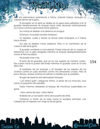 154
que aún permanece sosteniendo a Tattoo. Uniendo fuerzas, empujan su
cabeza dentro de la gota.
El escorpión en la gota se desliza en el agua para adherirse a él. El
guardia frenéticamente se empuja hacia atrás, llevando instintivamente
sus manos contra la gota para hacer palanca.
Sus manos se deslizan a la derecha en el agua.
Entonces, no puede sacarlas tampoco.
Su espalda, cuello y brazos se tensan para empujarse a sí mismo
hacia afuera.
Sus pies se deslizan hacia adelante. Pero ni un centímetro de él
vuelve a salir de la gota.
El guardia comienza a convulsionar. Cada músculo de su cuerpo se
estremece con su grito ahogado mientras se empuja desesperadamente
contra el feto escorpión.
No puedo mirar más.
El resto de los guardias, que ya no nos superan en número, corren.
Dos corren hacia la puerta del fondo mientras mi guardia corre en la otra
dirección.
El borboteo de las burbujas y el forcejeo de los zapatos de las
víctimas contra el suelo rechinan contra mis emociones crudas. Pero al
poco tiempo, ambas víctimas se calman a medida que se paralizan.
El lugar de repente está demasiado tranquilo.
—¿Y ahora qué? —pregunta Tattoo. A pesar de sus músculos, luce
como un pequeño niño perdido.
Todos miramos alrededor al bosque de monstruos suspendidos en
gotas.
—Nos vamos de aquí —dice Alpha.
El silbido de un escorpión viene de la puerta de atrás.
Corremos a través de la base hacia la escalera principal, con
cuidado de no tropezar con ninguna de las gotas.
 