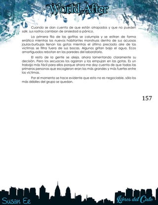 157
Cuando se dan cuenta de que están atrapados y que no pueden
salir, sus rostros cambian de ansiedad a pánico.
La primera fila de las gotitas se columpia y se estiran de forma
errática mientras los nuevos habitantes monstruos dentro de sus acuosas
jaulas-burbujas llenan las gotas mientras el último preciado aire de las
víctimas se filtra fuera de sus bocas. Algunos gritan bajo el agua. Ecos
amortiguados rebotan en las paredes del laboratorio.
El resto de la gente se aleja, ahora lamentando claramente su
decisión. Pero los secuaces los agarran y los empujan en las gotas. Es un
trabajo más fácil para ellos porque ahora me doy cuenta de que todas las
primeras personas que escogieron eran los más grandes y más fuertes entre
las víctimas.
Por el momento se hace evidente que esto no es negociable, sólo los
más débiles del grupo se quedan.
 