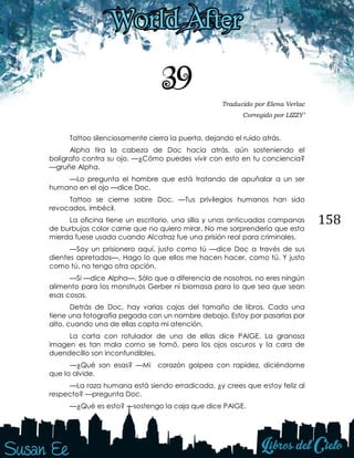 158
39 Traducido por Elena Verlac
Corregido por LIZZY’
Tattoo silenciosamente cierra la puerta, dejando el ruido atrás.
Alpha tira la cabeza de Doc hacia atrás, aún sosteniendo el
bolígrafo contra su ojo. —¿Cómo puedes vivir con esto en tu conciencia?
—gruñe Alpha.
—Lo pregunta el hombre que está tratando de apuñalar a un ser
humano en el ojo —dice Doc.
Tattoo se cierne sobre Doc. —Tus privilegios humanos han sido
revocados, imbécil.
La oficina tiene un escritorio, una silla y unas anticuadas campanas
de burbujas color carne que no quiero mirar. No me sorprendería que esta
mierda fuese usada cuando Alcatraz fue una prisión real para criminales.
—Soy un prisionero aquí, justo como tú —dice Doc a través de sus
dientes apretados—. Hago lo que ellos me hacen hacer, como tú. Y justo
como tú, no tengo otra opción.
—Si —dice Alpha—. Sólo que a diferencia de nosotros, no eres ningún
alimento para los monstruos Gerber ni biomasa para lo que sea que sean
esas cosas.
Detrás de Doc, hay varias cajas del tamaño de libros. Cada una
tiene una fotografía pegada con un nombre debajo. Estoy por pasarlas por
alto, cuando una de ellas capta mi atención.
La carta con rotulador de una de ellas dice PAIGE. La granosa
imagen es tan mala como se tomó, pero los ojos oscuros y la cara de
duendecillo son inconfundibles.
—¿Qué son esas? —Mi corazón golpea con rapidez, diciéndome
que lo olvide.
—La raza humana está siendo erradicada, ¿y crees que estoy feliz al
respecto? —pregunta Doc.
—¿Qué es esto? —sostengo la caja que dice PAIGE.
 
