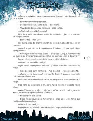 159
—Déjame adivinar, estás valientemente tratando de liberarnos —
dice Alpha.
—Estoy haciendo lo que puedo.
—Detrás de escenas, no lo dudo —dice Alpha.
—Muy detrás de escenas, hermano —dice Tattoo.
—¡Oye! —digo—. ¿Qué es esto?
Ellos finalmente me miran sostener la pequeña caja con el nombre
de Paige y su foto.
—Es un vídeo —dice Doc.
Las campanas de alarma chillan de nuevo, haciendo eco en las
paredes.
—¿Qué rayos es eso? —pregunta Tattoo—. ¿Y por qué sigue
apagándose?
—Hay alguna señora loca suelta —dice Doc—. Sigue manteniendo
las puertas de emergencia abiertas. Activa las alarmas. ¿Van a dejarme ir?
Bueno, al menos mi madre debe estar haciéndolo bien.
—Quiero ver este vídeo —digo.
—¿En serio? —pregunta Tattoo—. ¿Quieres también palomitas de
maíz?
—Creo que esa es mi hermana. —Alzo el vídeo—. Necesito ver esto.
—¿Paige es tu hermana? —pregunta Doc. Él parece realmente
notarme por primera vez.
Envía una sacudida a través de mí, saber que este hombre conoce a
Paige.
Doc trata de acercarse a mí, pero Alpha tira de su cabello hacia
atrás.
—Apuñálame en el ojo o déjame ir. —Doc se zafa del agarre de
Alpha, luciendo listo para darle un puñetazo.
—Necesito ver este vídeo.
—Si esa niña pequeña era tu hermana —dice Doc—, me temo que
murió en el ataque aéreo.
—No, no lo hizo —digo.
Él parpadea en mi dirección, sorprendido. —¿Cómo lo sabes?
 