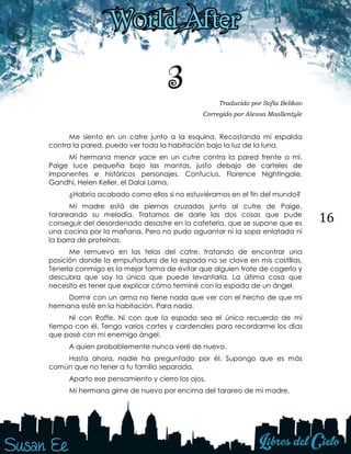 16
3 Traducido por Sofía Belikov
Corregido por Alessa Masllentyle
Me siento en un catre junto a la esquina. Recostando mi espalda
contra la pared, puedo ver toda la habitación bajo la luz de la luna.
Mi hermana menor yace en un cutre contra la pared frente a mí.
Paige luce pequeña bajo las mantas, justo debajo de carteles de
imponentes e históricos personajes. Confucius, Florence Nightingale,
Gandhi, Helen Keller, el Dalai Lama.
¿Habría acabado como ellos si no estuviéramos en el fin del mundo?
Mi madre está de piernas cruzadas junto al cutre de Paige,
tarareando su melodía. Tratamos de darle las dos cosas que pude
conseguir del desordenado desastre en la cafetería, que se supone que es
una cocina por la mañana. Pero no pudo aguantar ni la sopa enlatada ni
la barra de proteínas.
Me remuevo en las telas del catre, tratando de encontrar una
posición donde la empuñadura de la espada no se clave en mis costillas.
Tenerla conmigo es la mejor forma de evitar que alguien trate de cogerla y
descubra que soy la única que puede levantarla. La última cosa que
necesito es tener que explicar cómo terminé con la espada de un ángel.
Dormir con un arma no tiene nada que ver con el hecho de que mi
hermana esté en la habitación. Para nada.
Ni con Raffe. Ni con que la espada sea el único recuerdo de mi
tiempo con él. Tengo varios cortes y cardenales para recordarme los días
que pasé con mi enemigo ángel.
A quien probablemente nunca veré de nuevo.
Hasta ahora, nadie ha preguntado por él. Supongo que es más
común que no tener a tu familia separada.
Aparto ese pensamiento y cierro los ojos.
Mi hermana gime de nuevo por encima del tarareo de mi madre.
 