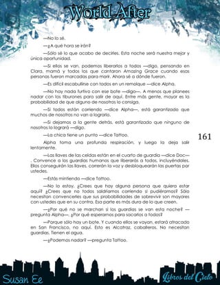 161
—No lo sé.
—¿A qué hora se irán?
—Sólo sé lo que acabo de decirles. Esta noche será nuestra mejor y
única oportunidad.
—Si ellos se van, podemos liberarlos a todos —digo, pensando en
Clara, mamá y todos los que cantaron Amazing Grace cuando esas
personas fueron marcadas para morir. Ahora sé a dónde fueron.
—Es difícil escabullirse con todos en un remolque —dice Alpha.
—No hay nada furtivo con ese bote —digo—. A menos que planees
nadar con los tiburones para salir de aquí. Entre más gente, mayor es la
probabilidad de que alguno de nosotros lo consiga.
—Si todos están corriendo —dice Alpha—, está garantizado que
muchos de nosotros no van a lograrlo.
—Si dejamos a la gente detrás, está garantizado que ninguno de
nosotros lo logrará —digo.
—La chica tiene un punto —dice Tattoo.
Alpha toma una profunda respiración, y luego la deja salir
lentamente.
—Las llaves de las celdas están en el cuarto de guardia —dice Doc—
. Convence a los guardias humanos que liberarás a todos, incluyéndoles.
Ellos conseguirán las llaves, correrán la voz y desbloquearán las puertas por
ustedes.
—Estás mintiendo —dice Tattoo.
—No lo estoy. ¿Crees que hay alguna persona que quiera estar
aquí? ¿Crees que no todos saldríamos corriendo si pudiéramos? Sólo
necesitan convencerles que sus probabilidades de sobrevivir son mayores
con ustedes que en su contra. Esa parte es más dura de lo que creen.
—¿Por qué no se marchan si los guardias se van esta noche? —
pregunta Alpha—. ¿Por qué esperarnos para sacarlos a todos?
—Porque sólo hay un bote. Y cuando ellos se vayan, estará atracado
en San Francisco, no aquí. Esto es Alcatraz, caballeros. No necesitan
guardias. Tienen el agua.
—¿Podemos nadar? —pregunta Tattoo.
 