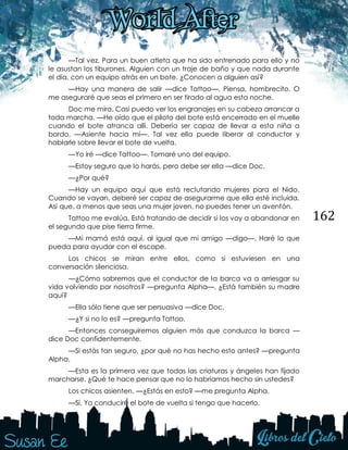 162
—Tal vez. Para un buen atleta que ha sido entrenado para ello y no
le asustan los tiburones. Alguien con un traje de baño y que nada durante
el día, con un equipo atrás en un bote. ¿Conocen a alguien así?
—Hay una manera de salir —dice Tattoo—. Piensa, hombrecito. O
me aseguraré que seas el primero en ser tirado al agua esta noche.
Doc me mira. Casi puedo ver los engranajes en su cabeza arrancar a
toda marcha. —He oído que el piloto del bote está encerrado en el muelle
cuando el bote atranca allí. Debería ser capaz de llevar a esta niña a
bordo. —Asiente hacia mí—. Tal vez ella puede liberar al conductor y
hablarle sobre llevar el bote de vuelta.
—Yo iré —dice Tattoo—. Tomaré uno del equipo.
—Estoy seguro que lo harás, pero debe ser ella —dice Doc.
—¿Por qué?
—Hay un equipo aquí que está reclutando mujeres para el Nido.
Cuando se vayan, deberé ser capaz de asegurarme que ella esté incluida.
Así que, a menos que seas una mujer joven, no puedes tener un aventón.
Tattoo me evalúa. Está tratando de decidir si los voy a abandonar en
el segundo que pise tierra firme.
—Mi mamá está aquí, al igual que mi amigo —digo—. Haré lo que
pueda para ayudar con el escape.
Los chicos se miran entre ellos, como si estuviesen en una
conversación silenciosa.
—¿Cómo sabremos que el conductor de la barca va a arriesgar su
vida volviendo por nosotros? —pregunta Alpha—. ¿Está también su madre
aquí?
—Ella sólo tiene que ser persuasiva —dice Doc.
—¿Y si no lo es? —pregunta Tattoo.
—Entonces conseguiremos alguien más que conduzca la barca —
dice Doc confidentemente.
—Si estás tan seguro, ¿por qué no has hecho esto antes? —pregunta
Alpha.
—Esta es la primera vez que todas las criaturas y ángeles han fijado
marcharse. ¿Qué te hace pensar que no lo habríamos hecho sin ustedes?
Los chicos asienten. —¿Estás en esto? —me pregunta Alpha.
—Sí. Yo conduciré el bote de vuelta si tengo que hacerlo.
 
