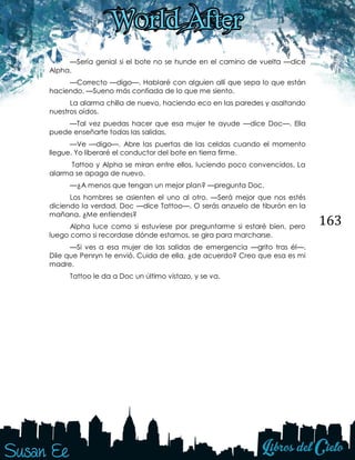 163
—Sería genial si el bote no se hunde en el camino de vuelta —dice
Alpha.
—Correcto —digo—. Hablaré con alguien allí que sepa lo que están
haciendo. —Sueno más confiada de lo que me siento.
La alarma chilla de nuevo, haciendo eco en las paredes y asaltando
nuestros oídos.
—Tal vez puedas hacer que esa mujer te ayude —dice Doc—. Ella
puede enseñarte todas las salidas.
—Ve —digo—. Abre las puertas de las celdas cuando el momento
llegue. Yo liberaré el conductor del bote en tierra firme.
Tattoo y Alpha se miran entre ellos, luciendo poco convencidos. La
alarma se apaga de nuevo.
—¿A menos que tengan un mejor plan? —pregunta Doc.
Los hombres se asienten el uno al otro. —Será mejor que nos estés
diciendo la verdad, Doc —dice Tattoo—. O serás anzuelo de tiburón en la
mañana. ¿Me entiendes?
Alpha luce como si estuviese por preguntarme si estaré bien, pero
luego como si recordase dónde estamos, se gira para marcharse.
—Si ves a esa mujer de las salidas de emergencia —grito tras él—.
Dile que Penryn te envió. Cuida de ella, ¿de acuerdo? Creo que esa es mi
madre.
Tattoo le da a Doc un último vistazo, y se va.
 