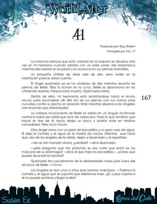 167
41 Traducido por Edy Walker
Corregido por Val_17
La mancha borrosa que está volando en la esquina se disuelve otra
vez en mi hermana cuando aterriza con un ruido sordo. Me estremezco
mientras ella rebota en la pared y se acurruca en sus piernas inservibles.
Un pequeño chillido de dolor sale de ella, pero nadie en la
habitación parece darse cuenta.
El ángel quemado ya se ha olvidado de ella mientras levanta las
piernas de Beliel. Ellos lo echan en la cuna. Beliel se desmorona en los
chirriantes resortes. Parece estar muerto. Ojalá fuera cierto.
Detrás de ellos, mi hermanita está arrastrándose hasta el rincón
oscuro para esconderse allí. Ella tira de sus piernas con sus manos para
curvarlas contra su pecho en posición fetal mientras observa a los ángeles
con enormes ojos aterrorizados.
La cabeza inconsciente de Beliel se dobla en un ángulo incómodo
contra la barra de metal que sirve de cabecera. Todo lo que tendrían que
hacer es tirar de él hacia abajo un poco y podría estar en relativa
comodidad. Pero no lo hacen.
Otro ángel viene con un plato de bocadillos y un gran vaso de agua.
Él deja la comida y el agua en la mesita de noche. Mientras que hace
que, dos de los ángeles de la salida, dejen a Quemado y al repartidor.
—No es tan mandón ahora, ¿verdad? —dice Quemado.
—¿Me pregunto qué tan profundo es ese corte que entró en los
músculos de su estómago? —dice el que trajo los bocadillos—. ¿Crees que
pueda alcanzar la comida?
Quemado tira casualmente de la destartalada mesa justo fuera del
alcance de Beliel. —Ya no.
Los ángeles se dan unos a otros esas sonrisas maliciosas. —Trajimos la
comida y el agua que se suponía que debíamos traer. ¿Es culpa nuestra si
él no puede sentarse y llegar a ella?
 