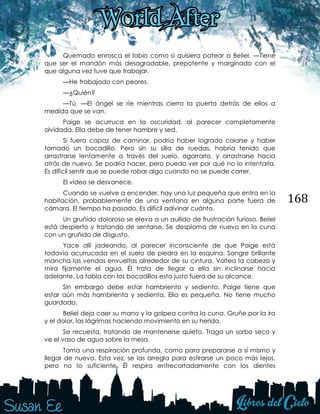 168
Quemado enrosca el labio como si quisiera patear a Beliel. —Tiene
que ser el mandón más desagradable, prepotente y marginado con el
que alguna vez tuve que trabajar.
—He trabajado con peores.
—¿Quién?
—Tú. —El ángel se ríe mientras cierra la puerta detrás de ellos a
medida que se van.
Paige se acurruca en la oscuridad, al parecer completamente
olvidada. Ella debe de tener hambre y sed.
Si fuera capaz de caminar, podría haber logrado colarse y haber
tomado un bocadillo. Pero sin su silla de ruedas, habría tenido que
arrastrarse lentamente a través del suelo, agarrarlo, y arrastrarse hacia
atrás de nuevo. Se podría hacer, pero puedo ver por qué no lo intentaría.
Es difícil sentir que se puede robar algo cuando no se puede correr.
El vídeo se desvanece.
Cuando se vuelve a encender, hay una luz pequeña que entra en la
habitación, probablemente de una ventana en alguna parte fuera de
cámara. El tiempo ha pasado. Es difícil adivinar cuánto.
Un gruñido doloroso se eleva a un aullido de frustración furioso. Beliel
está despierto y tratando de sentarse. Se desploma de nuevo en la cuna
con un gruñido de disgusto.
Yace allí jadeando, al parecer inconsciente de que Paige está
todavía acurrucada en el suelo de piedra en la esquina. Sangre brillante
mancha las vendas envueltas alrededor de su cintura. Voltea la cabeza y
mira fijamente el agua. Él trata de llegar a ella sin inclinarse hacia
adelante. La tabla con los bocadillos esta justo fuera de su alcance.
Sin embargo debe estar hambriento y sediento, Paige tiene que
estar aún más hambrienta y sedienta. Ella es pequeña. No tiene mucho
guardado.
Beliel deja caer su mano y la golpea contra la cuna. Gruñe por la ira
y el dolor, las lágrimas haciendo movimiento en su herida.
Se recuesta, tratando de mantenerse quieto. Traga un sorbo seco y
ve el vaso de agua sobre la mesa.
Toma una respiración profunda, como para prepararse a sí mismo y
llegar de nuevo. Esta vez, se las arregla para estirarse un poco más lejos,
pero no lo suficiente. Él respira entrecortadamente con los dientes
 