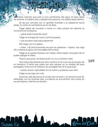 169
apretados mientras que está a unos centímetros del agua. El dolor debe
ser enorme. Si hubiera sido cualquier otra persona, me habría dado lástima.
Se da por vencido con un gruñido frustrado y se desploma hacia
abajo. Su rostro se contorsiona por en el dolor.
Paige debió de moverse o hacer un ruido porque de repente se
concentra en la esquina.
—¿Qué estás haciendo aquí?
Paige se encoge de nuevo contra la pared.
—¿Te enviaron aquí para espiarme?
Ella niega con la cabeza.
—Vete. —Él prácticamente escupe las palabras—. Espera. Haz algo
útil y tráeme el agua y los bocadillos de la mesa.
Paige se le queda mirando con miedo. Pobre bebé. Una parte de mí
quiere apagar el video.
Pase lo que pase. Mi observación no va a cambiar nada.
Pero estoy hipnotizada por esta ventana en el cual veo el pasado de
mi hermana. Si tenía que pasar por esto porque yo no estaba allí para
protegerla, entonces no merezco ser protegida de ver lo que pasó.
—¡Hazlo ahora!—grita Beliel. Ss tan fuerte y poderoso que salto.
Paige se encoge aún más.
Entonces, ella descansa en el piso de concreto y se arrastra hacia él.
Mirándolo con los enormes ojos, sus piernas se encuentran casi vacías en
sus pantalones, mientras se arrastra.
 