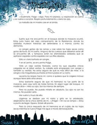 17
—Duérmete, Paige —digo. Para mi sorpresa, su respiración se calma
y se vuelve a acostar. Respiro profundamente y cierro los ojos.
La melodía de mi madre cae en el olvido.
Sueño que me encuentro en el bosque donde la masacre ocurrió.
Estoy justo fuera del viejo campamento de la Resistencia, donde los
soldados murieron tratando de defenderse a sí mismos contra los
demonios.
La sangre gotea de las ramas y cae sobre las hojas secas como
gotas de lluvia. En mi sueño, ninguno de los cuerpos que deberían estar allí
se encuentra allí, y tampoco están los aterrorizados soldados que se
apiñaron espalda contra espalda con sus rifles alzados.
Sólo un claro bañado en sangre.
Y en el centro, se encuentra Paige.
Viste un viejo vestido floreado, como los que aquellas chicas
colgadas en el árbol vestían. Su cabello está empapado con sangre y
también su vestido. No estoy segura de qué es más difícil de mirar, si la
sangre o las magulladas puntadas entrecruzadas en su rostro.
Levanta los brazos hacia mí, como si quisiera que la cogiera incluso
aunque tiene siete años ahora.
Estoy bastante segura de que mi hermana no fue parte de la
masacre, pero aquí está de todas formas. En algún lugar del bosque, mi
madre dice—: Mira sus ojos. Son los mismos de siempre.
Pero no puedo. No puedo mirarla en absoluto. Sus ojos no son los
mismos. No pueden serlo.
Me vuelvo y huyo de ella.
Lágrimas se deslizan por mi rostro y grito en la arboleada,
alejándome de la chica detrás de mí. —¡Paige! —Mi voz se rompe—. Estoy
a punto de llegar. Espera. Estaré allí pronto.
Pero la única respuesta de mi hermana es el crujido de las hojas
secas mientras la nueva Paige me sigue a través del bosquecillo.
 