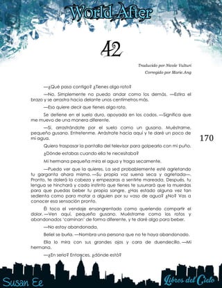 170
42 Traducido por Nicole Vulturi
Corregido por Marie.Ang
—¿Qué pasa contigo? ¿Tienes algo roto?
—No. Simplemente no puedo andar como los demás. —Estira el
brazo y se arrastra hacia delante unos centímetros más.
—Eso quiere decir que tienes algo roto.
Se detiene en el suelo duro, apoyada en los codos. —Significa que
me muevo de una manera diferente.
—Sí, arrastrándote por el suelo como un gusano. Muéstrame,
pequeño gusano. Entretenme. Arrástrate hacia aquí y te daré un poco de
mi agua.
Quiero traspasar la pantalla del televisor para golpearlo con mi puño.
¿Dónde estabas cuando ella te necesitaba? 
Mi hermana pequeña mira el agua y traga secamente. 
—Puedo ver que la quieres. La sed probablemente esté agrietando
tu garganta ahora mismo. —Su propia voz suena seca y agrietada—.
Pronto, te dolerá la cabeza y empezaras a sentirte mareada. Después, tu
lengua se hinchará y cada instinto que tienes te susurrará que la muerdas
para que puedas beber tu propia sangre. ¿Has estado alguna vez tan
sedienta como para matar a alguien por su vaso de agua? ¿No? Vas a
conocer esa sensación pronto.
Él toca el vendaje ensangrentado como queriendo compartir el
dolor. —Ven aquí, pequeño gusano. Muéstrame como los rotos y
abandonados „caminan‟ de forma diferente, y te daré algo para beber.
—No estoy abandonada.
Beliel se burla. —Nombra una persona que no te haya abandonado.
Ella lo mira con sus grandes ojos y cara de duendecillo. —Mi
hermana.
—¿En serio? Entonces, ¿dónde está? 
 