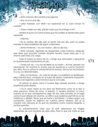 171
—Está viniendo. Ella vendrá a recogerme.
—Eso no es lo que dijo.
—¿Has hablado con ella? —La esperanza en su cara rompe mi
corazón. 
—Claro, hablé con ella. ¿Quién crees que te entregó a mí?
Aprieto el puño con tanta fuerza que mis nudillos se sienten listos para
separarse. 
—Mientes.
—Es la verdad. Ella dijo que se sentía mal por ello, pero no podía
manejar la responsabilidad de seguir cuidándote.
—Estás mintiendo. —Su voz vacila—. Ella no dijo eso.
—Está cansada. Agotada de despertarse cada mañana, sabiendo
que tiene que buscarte comida, llevarte, lavarte, hacer todo por ti. Lo
intentó, pero eres una carga.
Toda la fuerza se drena de mí, y tengo que retroceder y apoyarme
en la pared para mantenerme en pie.
—Todos son así. —La voz de Beliel no es hostil—. Al final, siempre nos
abandonan. Sin importar lo mucho que les queremos o cuanto hacemos
por ellos. Nunca somos lo suficientemente buenos. Somos los rechazados,
tú y yo. Los abandonados.
—Eres un mentiroso. —Su cara se arruga y sus palabras se desdibujan.
Hipa mientras llora, tumbada en el suelo de piedra, totalmente impotente.
Su tono casi rogando a este monstruo que la consuele.
Mi pecho se siente como si tuviese algo pesado encima, y tengo
problemas para respirar.
—Ya lo veras. Nada se nos dará tan libremente como se lo dan a
otras personas. Nada de amor, ni respeto, ni siquiera amistad. La única
manera en la que conseguiremos algo de eso, será ponerles en el lugar
correcto por debajo de nosotros. Lo último que podemos permitirnos es ser
indefensos y débiles. Tienes que ser fuerte y someterles. Y si ellos ruegan y se
comportan, quizás les dejemos ser nuestros perros falderos. Esa es la
manera más cercana en la que los forasteros como nosotros llegarán a
sentirse queridos.
Es suficientemente malo que él esté aplastando las frágiles
esperanzas de una inocente de siete años. Pero lo que me mata es que
 